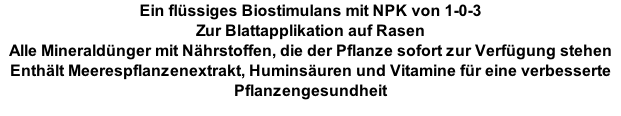 Ein flüssiges Biostimulans mit NPK von 1-0-3 Zur Blattapplikation auf Rasen  Alle Mineraldünger mit Nährstoffen, die der Pflanze sofort zur Verfügung stehen Enthält Meerespflanzenextrakt, Huminsäuren und Vitamine für eine verbesserte Pflanzengesundheit